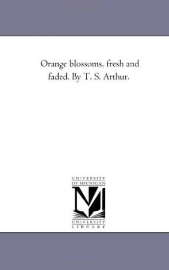 Orange Blossoms, Fresh and Faded. by T. S. Arthur.