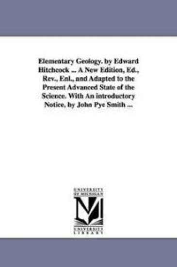 Elementary Geology. by Edward Hitchcock ... A New Edition, Ed., Rev., Enl., and Adapted to the Present Advanced State of the Science. With An introductory Notice, by John Pye Smith ...