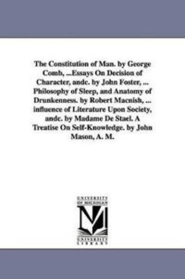 The Constitution of Man. by George Comb, ...Essays On Decision of Character, andc. by John Foster, ... Philosophy of Sleep, and Anatomy of Drunkenness. by Robert Macnish, ... influence of Literature Upon Society, andc. by Madame De Stael. A Treatise On Self-Kn