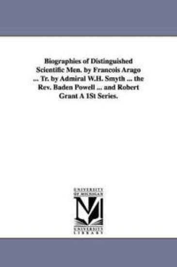 Biographies of Distinguished Scientific Men. by Francois Arago ... Tr. by Admiral W.H. Smyth ... the REV. Baden Powell ... and Robert Grant a 1st Seri