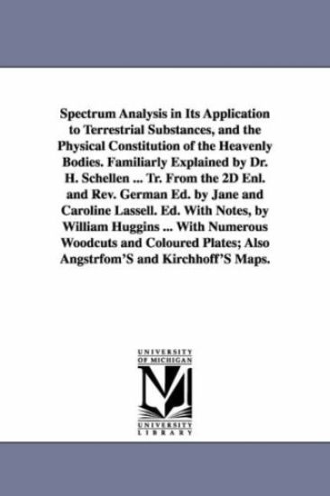 Spectrum Analysis in Its Application to Terrestrial Substances, and the Physical Constitution of the Heavenly Bodies. Familiarly Explained by Dr. H. Schellen ... Tr. From the 2D Enl. and Rev. German Ed. by Jane and Caroline Lassell. Ed. With Notes, by Will