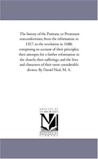 The History of the Puritans, or Protestant Nonconformists; From the Reformation in 1517, to the Revolution in 1688; Comprising An Account of their Principles; their Attempts For A Farther Reformation in the Church; their Sufferings, and the Lives and Character