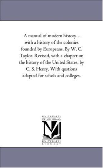 A Manual of Modern History ... with a History of the Colonies Founded by Europeans. by W. C. Taylor. Revised, with a Chapter on the History of the U