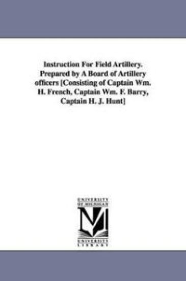 Instruction for Field Artillery. Prepared by a Board of Artillery Officers [Consisting of Captain Wm. H. French, Captain Wm. F. Barry, Captain H. J. H