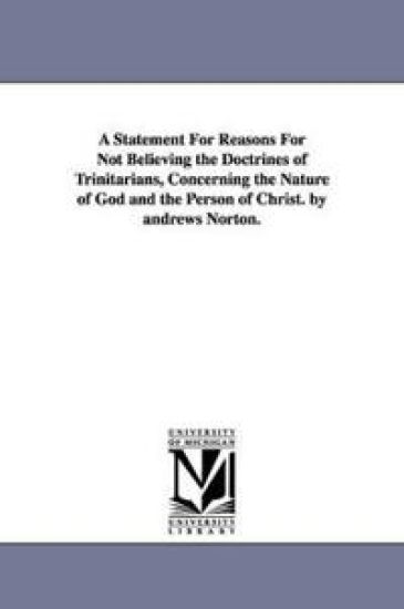 A Statement For Reasons For Not Believing the Doctrines of Trinitarians, Concerning the Nature of God and the Person of Christ. by andrews Norton.
