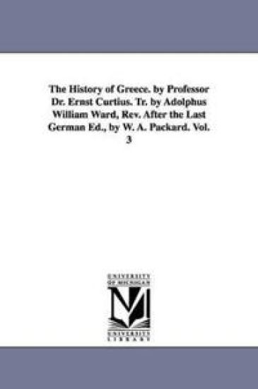 The History of Greece. by Professor Dr. Ernst Curtius. Tr. by Adolphus William Ward, Rev. After the Last German Ed., by W. A. Packard. Vol. 3