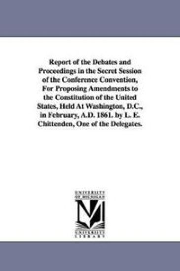 Report of the Debates and Proceedings in the Secret Session of the Conference Convention, For Proposing Amendments to the Constitution of the United States, Held At Washington, D.C., in February, A.D. 1861. by L. E. Chittenden, One of the Delegates.