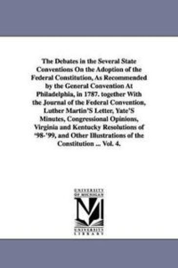 The Debates in the Several State Conventions On the Adoption of the Federal Constitution, As Recommended by the General Convention At Philadelphia, in 1787. together With the Journal of the Federal Convention, Luther Martin'S Letter, Yate'S Minutes, Congressio
