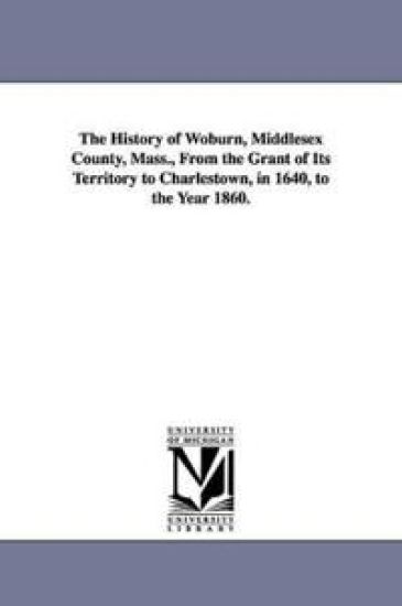 The History of Woburn, Middlesex County, Mass., From the Grant of Its Territory to Charlestown, in 1640, to the Year 1860.