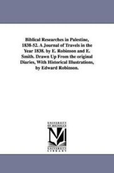 Biblical Researches in Palestine, 1838-52. A Journal of Travels in the Year 1838. by E. Robinson and E. Smith. Drawn Up From the original Diaries, With Historical Illustrations, by Edward Robinson.