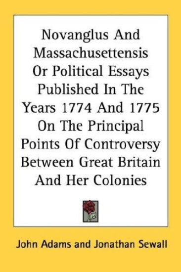 Novanglus and Massachusettensis or Political Essays Published in the Years 1774 and 1775 on the Principal Points of Controversy Between Great Britain and Her Colonies