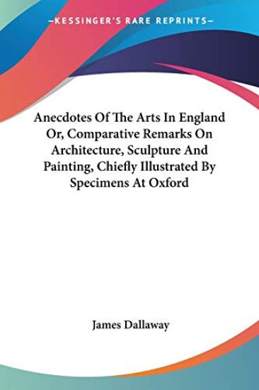 Anecdotes of the Arts in England Or, Comparative Remarks on Architecture, Sculpture and Painting, Chiefly Illustrated by Specimens at Oxford