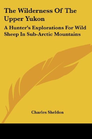 The Wilderness Of The Upper Yukon: A Hunter's Explorations For Wild Sheep In Sub-Arctic Mountains
