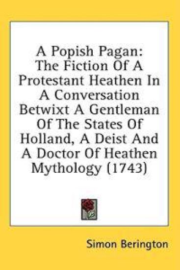 A Popish Pagan: The Fiction Of A Protestant Heathen In A Conversation Betwixt A Gentleman Of The States Of Holland, A Deist And A Doctor Of Heathen My