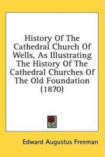 History Of The Cathedral Church Of Wells, As Illustrating The History Of The Cathedral Churches Of The Old Foundation (1870)