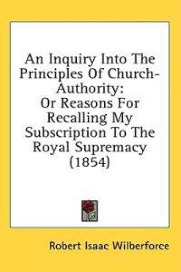 An Inquiry Into The Principles Of Church-Authority: Or Reasons For Recalling My Subscription To The Royal Supremacy (1854)