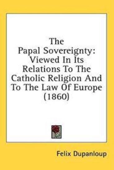 The Papal Sovereignty: Viewed In Its Relations To The Catholic Religion And To The Law Of Europe (1860)