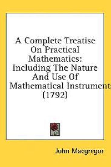 A Complete Treatise On Practical Mathematics: Including The Nature And Use Of Mathematical Instruments (1792)