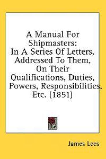 A Manual For Shipmasters: In A Series Of Letters, Addressed To Them, On Their Qualifications, Duties, Powers, Responsibilities, Etc. (1851)