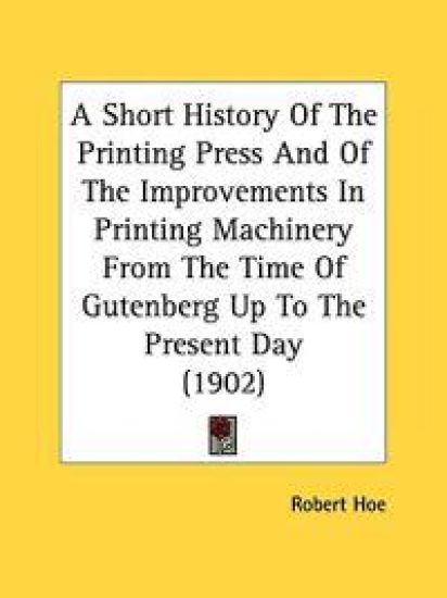 A Short History Of The Printing Press And Of The Improvements In Printing Machinery From The Time Of Gutenberg Up To The Present Day (1902)