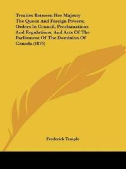 Treaties Between Her Majesty The Queen And Foreign Powers; Orders In Council, Proclamations And Regulations; And Acts Of The Parliament Of The Dominion Of Canada (1875)