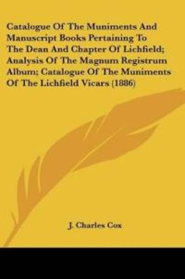 Catalogue Of The Muniments And Manuscript Books Pertaining To The Dean And Chapter Of Lichfield; Analysis Of The Magnum Registrum Album; Catalogue Of The Muniments Of The Lichfield Vicars (1886)