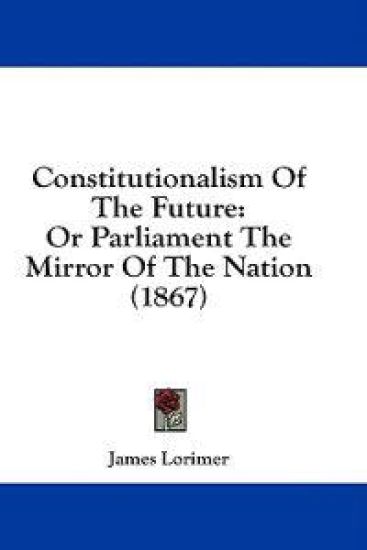 Constitutionalism Of The Future: Or Parliament The Mirror Of The Nation (1867)