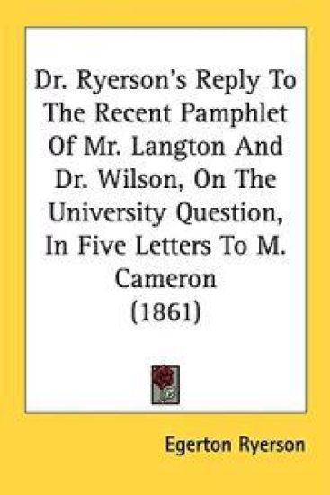 Dr. Ryerson's Reply To The Recent Pamphlet Of Mr. Langton And Dr. Wilson, On The University Question, In Five Letters To M. Cameron (1861)