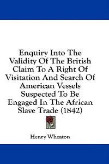 Enquiry Into The Validity Of The British Claim To A Right Of Visitation And Search Of American Vessels Suspected To Be Engaged In The African Slave Tr
