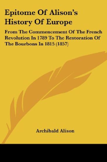 Epitome Of Alison's History Of Europe: From The Commencement Of The French Revolution In 1789 To The Restoration Of The Bourbons In 1815 (1857)