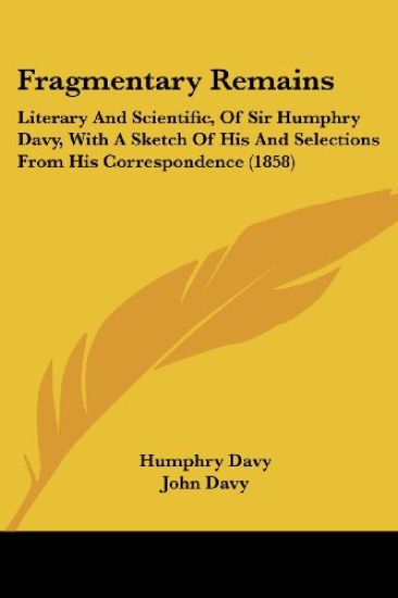 Fragmentary Remains: Literary And Scientific, Of Sir Humphry Davy, With A Sketch Of His And Selections From His Correspondence (1858)