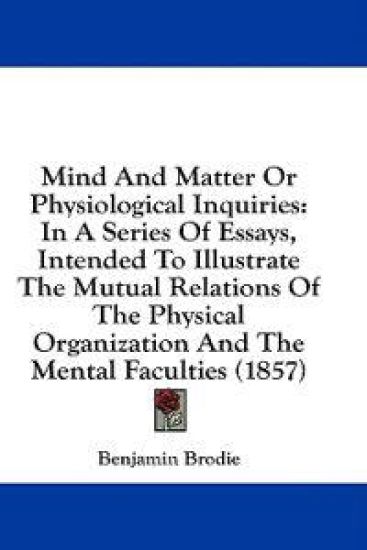 Mind And Matter Or Physiological Inquiries: In A Series Of Essays, Intended To Illustrate The Mutual Relations Of The Physical Organization And The Me
