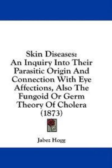 Skin Diseases: An Inquiry Into Their Parasitic Origin And Connection With Eye Affections, Also The Fungoid Or Germ Theory Of Cholera (1873)