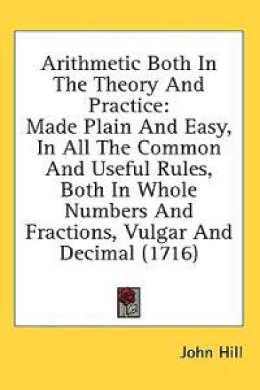 Arithmetic Both In The Theory And Practice: Made Plain And Easy, In All The Common And Useful Rules, Both In Whole Numbers And Fractions, Vulgar And D