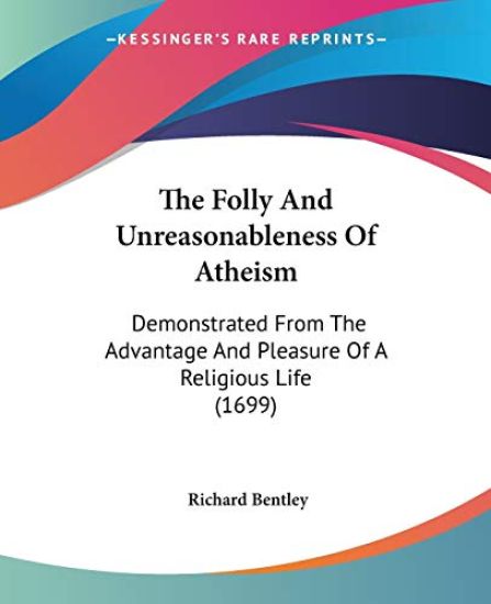 The Folly And Unreasonableness Of Atheism: Demonstrated From The Advantage And Pleasure Of A Religious Life (1699)