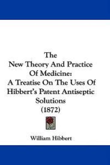 The New Theory And Practice Of Medicine: A Treatise On The Uses Of Hibbert's Patent Antiseptic Solutions (1872)