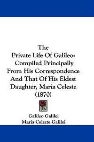 The Private Life Of Galileo: Compiled Principally From His Correspondence And That Of His Eldest Daughter, Maria Celeste (1870)