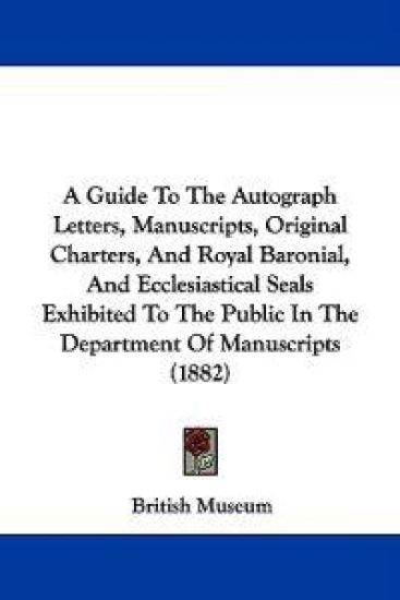 A Guide to the Autograph Letters, Manuscripts, Original Charters, and Royal Baronial, and Ecclesiastical Seals Exhibited to the Public in the Department of Manuscripts