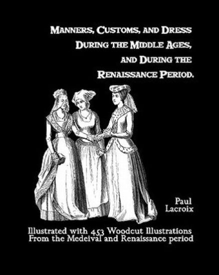 Manners, Customs, And Dress During The Middle Ages, And During The Renaissance Period: Illustrated With 453 Woodcut Illustrations From The Medeival An