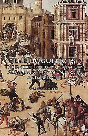 The Huguenots - Their Settlements, Churches and Industries in England and Ireland