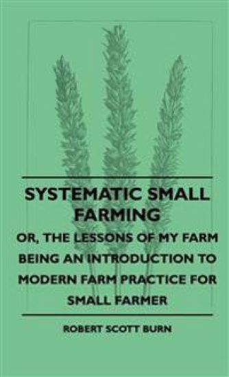 Systematic Small Farming - Or, The Lessons Of My Farm Being An Introduction To Modern Farm Practice For Small Farmer