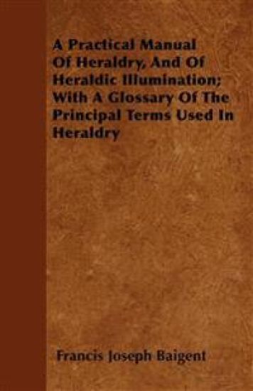 A Practical Manual Of Heraldry, And Of Heraldic Illumination; With A Glossary Of The Principal Terms Used In Heraldry