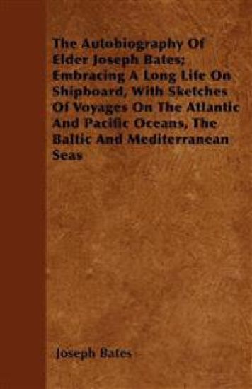 The Autobiography Of Elder Joseph Bates; Embracing A Long Life On Shipboard, With Sketches Of Voyages On The Atlantic And Pacific Oceans, The Baltic And Mediterranean Seas