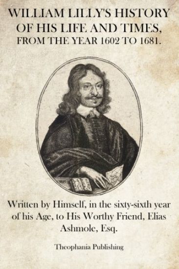 William Lilly's History of His Life and Times: Written by Himself, in the sixty-sixth year of his Age, to His Worthy Friend, Elias Ashmole, Esq.