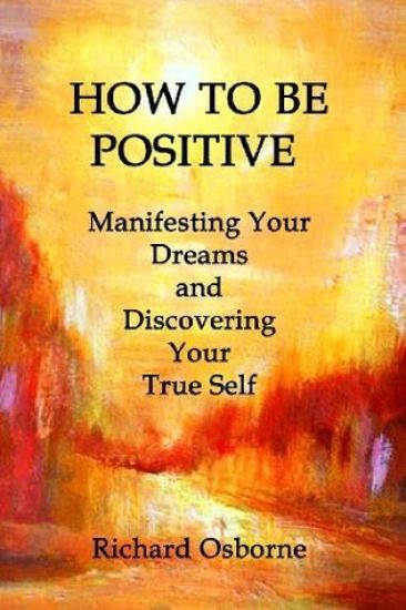 How To Be Positive: Manifesting Your Dreams and Discovering Your True Self