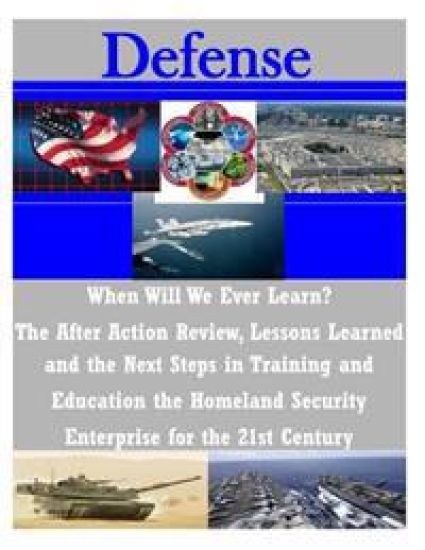 When Will We Ever Learn? The After Action Review, Lessons Learned and the Next Steps in Training and Education the Homeland Security Enterprise for th