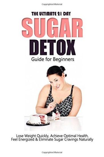 The Ultimate 21 Day Sugar Detox Guide: Lose Weight Quickly, Achieve Optimal Health, Feel Energized and Eliminate Sugar Cravings Naturally