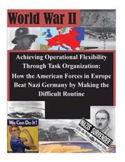 Achieving Operational Flexibility Through Task Organization: How the American Forces in Europe Beat Nazi Germany by Making the Difficult Routine