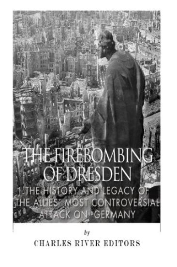 The Firebombing of Dresden: The History and Legacy of the Allies' Most Controversial Attack on Germany