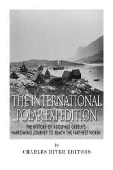 The International Polar Expedition: The History of Adolphus Greely's Harrowing Journey to Reach the Farthest North